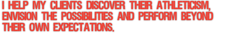 I HELP MY CLIENTS DISCOVER THEIR ATHLETICISM, ENVISION THE POSSIBILITIES AND PERFORM BEYOND THEIR OWN EXPECTATIONS.